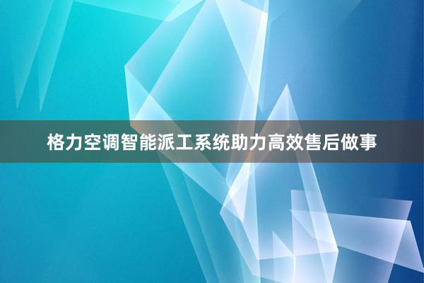 格力空调智能派工系统助力高效售后做事